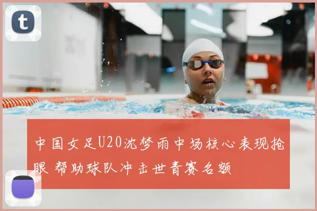 中国女足U20沈梦雨中场核心表现抢眼 帮助球队冲击世青赛名额