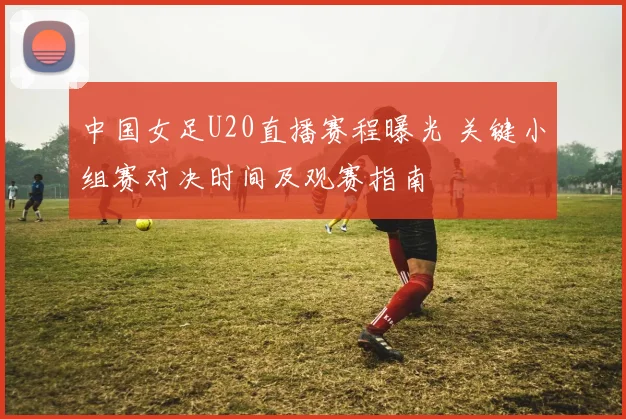 中国女足U20直播赛程曝光 关键小组赛对决时间及观赛指南