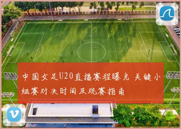中国女足U20直播赛程曝光 关键小组赛对决时间及观赛指南